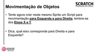 Movimentação de Objetos
• Tente agora criar neste mesmo Sprite um Script para
movimentação para Esquerda e para Direita, lembre-se
dos Eixos X e Y.
• Dica, qual eixo corresponde para Direita e para
Esquerda?
 