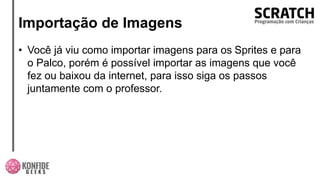 Importação de Imagens
• Você já viu como importar imagens para os Sprites e para
o Palco, porém é possível importar as imagens que você
fez ou baixou da internet, para isso siga os passos
juntamente com o professor.
 