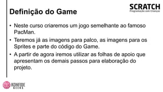 Definição do Game
• Neste curso criaremos um jogo semelhante ao famoso
PacMan.
• Teremos já as imagens para palco, as imagens para os
Sprites e parte do código do Game.
• A partir de agora iremos utilizar as folhas de apoio que
apresentam os demais passos para elaboração do
projeto.
 