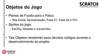 Objetos do Jogo
• Planos de Fundo para o Palco:
– Tela Inicial, Apresentação, Fase 01, Fase 02 e Fim
• Sprites do jogo:
– PacToy, Moedas e Caveirinha
• Tais Objetos receberão seus devidos códigos durante o
desenvolvimento do projeto.
 