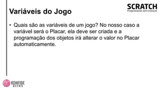 Variáveis do Jogo
• Quais são as variáveis de um jogo? No nosso caso a
variável será o Placar, ela deve ser criada e a
programação dos objetos irá alterar o valor no Placar
automaticamente.
 