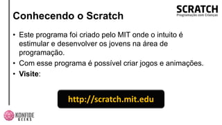 Conhecendo o Scratch
• Este programa foi criado pelo MIT onde o intuito é
estimular e desenvolver os jovens na área de
programação.
• Com esse programa é possível criar jogos e animações.
• Visite:
http://scratch.mit.edu
 