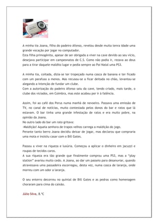 A minha tia Joana, filha do padeiro Afonso, revelou desde muita tenra idade uma
grande vocação por jogar no computador.
Esta filha primogénita, apesar de ser obrigada a viver na cave devido ao seu vício,
desejava participar em campeonatos de C.S. Como não podia ir, rezava ao deus
para a tirar daquele maldito lugar e pedia sempre ao Pai Natal uma PS3.


A minha tia, coitada, dizia-se ter tropeçado numa casca de banana e ter ficado
com um parafuso a menos. Mas recusou-se a ficar deitada no chão, levantou-se
alegando a intenção de fundar um clube.
Com a autorização do padeiro Afonso saiu da cave, tendo criado, mais tarde, o
clube dos viciados, em Coimbra, mas este acabou por ir à falência.


Assim, foi ao café dos Perus numa manhã de nevoeiro. Passava uma emissão de
TV, no canal de notícias, muito contestada pelos donos do bar e ratos que lá
estavam. O bar tinha uma grande infestação de ratos e era muito pobre, na
opinião da Joana.
No outro lado do bar um rato gritava:
-Maldição! Aquela senhora de trapos velhos carrega a maldição do jogo.
Perante tanto berro Joana decidiu deixar de jogar, mas declarou que compraria
uma mota e insistiu casar com o Bill Gates.


Passou a viver na riqueza e luxúria. Começou a aplicar o dinheiro em jacuzzi e
roupas de tecidos caros.
A sua riqueza era tão grande que finalmente comprou uma PS3, mas a “play
station” avariou muito cedo. A Joana, ao dar um passeio para desanuviar, quando
atravessava uma passadeira escorregou, desta vez, numa casca de laranja, onde
morreu com um odor a laranja.


O seu enterro decorreu no quintal de Bill Gates e as pedras como homenagem
choraram para cima do caixão.


Júlio Silva, 8.ºC
 