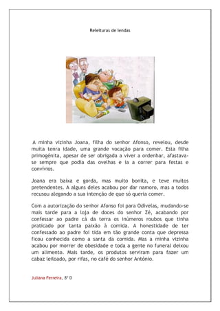 Releituras de lendas




 A minha vizinha Joana, filha do senhor Afonso, revelou, desde
muita tenra idade, uma grande vocação para comer. Esta filha
primogénita, apesar de ser obrigada a viver a ordenhar, afastava-
se sempre que podia das ovelhas e ia a correr para festas e
convívios.

Joana era baixa e gorda, mas muito bonita, e teve muitos
pretendentes. A alguns deles acabou por dar namoro, mas a todos
recusou alegando a sua intenção de que só queria comer.

Com a autorização do senhor Afonso foi para Odivelas, mudando-se
mais tarde para a loja de doces do senhor Zé, acabando por
confessar ao padre cá da terra os inúmeros roubos que tinha
praticado por tanta paixão à comida. A honestidade de ter
confessado ao padre foi tida em tão grande conta que depressa
ficou conhecida como a santa da comida. Mas a minha vizinha
acabou por morrer de obesidade e toda a gente no funeral deixou
um alimento. Mais tarde, os produtos serviram para fazer um
cabaz leiloado, por rifas, no café do senhor António.


Juliana Ferreira, 8º D
 
