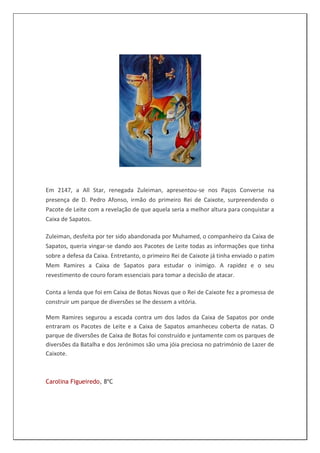 Em 2147, a All Star, renegada Zuleiman, apresentou-se nos Paços Converse na
presença de D. Pedro Afonso, irmão do primeiro Rei de Caixote, surpreendendo o
Pacote de Leite com a revelação de que aquela seria a melhor altura para conquistar a
Caixa de Sapatos.

Zuleiman, desfeita por ter sido abandonada por Muhamed, o companheiro da Caixa de
Sapatos, queria vingar-se dando aos Pacotes de Leite todas as informações que tinha
sobre a defesa da Caixa. Entretanto, o primeiro Rei de Caixote já tinha enviado o patim
Mem Ramires a Caixa de Sapatos para estudar o inimigo. A rapidez e o seu
revestimento de couro foram essenciais para tomar a decisão de atacar.

Conta a lenda que foi em Caixa de Botas Novas que o Rei de Caixote fez a promessa de
construir um parque de diversões se lhe dessem a vitória.

Mem Ramires segurou a escada contra um dos lados da Caixa de Sapatos por onde
entraram os Pacotes de Leite e a Caixa de Sapatos amanheceu coberta de natas. O
parque de diversões de Caixa de Botas foi construído e juntamente com os parques de
diversões da Batalha e dos Jerónimos são uma jóia preciosa no património de Lazer de
Caixote.



Carolina Figueiredo, 8ºC
 