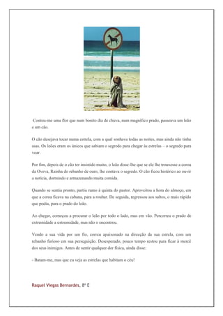 Contou-me uma flor que num bonito dia de chuva, num magnífico prado, passeava um leão
e um cão.

O cão desejava tocar numa estrela, com a qual sonhava todas as noites, mas ainda não tinha
asas. Os leões eram os únicos que sabiam o segredo para chegar às estrelas – o segredo para
voar.

Por fim, depois de o cão ter insistido muito, o leão disse-lhe que se ele lhe trouxesse a coroa
da Oveva, Rainha do rebanho de ouro, lhe contava o segredo. O cão ficou histérico ao ouvir
a notícia, dormindo e armazenando muita comida.

Quando se sentiu pronto, partiu rumo à quinta do pastor. Aproveitou a hora do almoço, em
que a coroa ficava na cabana, para a roubar. De seguida, regressou aos saltos, o mais rápido
que podia, para o prado do leão.

Ao chegar, começou a procurar o leão por todo o lado, mas em vão. Percorreu o prado de
extremidade a extremidade, mas não o encontrou.

Vendo a sua vida por um fio, correu apaixonado na direcção da sua estrela, com um
rebanho furioso em sua perseguição. Desesperado, pouco tempo restou para ficar à mercê
dos seus inimigos. Antes de sentir qualquer dor física, ainda disse:

- Batam-me, mas que eu veja as estrelas que habitam o céu!




Raquel Viegas Bernardes, 8º E
 