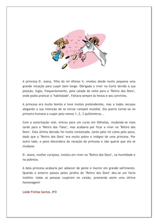 A princesa D. Joana, filha do rei Afonso V, revelou desde muito pequena uma
grande vocação para cuspir bem longe. Obrigada a viver na Corte devido à sua
posição, fugia, frequentemente, pela calada da noite para o "Retiro dos Dons",
onde podia praticar a "habilidade". Faltava sempre às festas e aos convívios.

A princesa era muito bonita e teve muitos pretendentes, mas a todos recusou
alegando a sua intenção de se tornar campeã mundial. Ela queria tornar-se no
primeiro humano a cuspir pelo menos 1, 2, 3 quilómetros...

Com a autorização real, entrou para um curso em Odivelas, mudando-se mais
tarde para o "Retiro dos Tolos", mas acabaria por ficar a viver no "Retiro dos
Dons". Esta última decisão foi muito contestada, tanto pelo rei como pelo povo,
dado que o "Retiro dos Dons" era muito pobre e indigno de uma princesa. Por
outro lado, o povo discordava da vocação da princesa e não queria que ela se
mudasse.

D. Joana, mulher corajosa, insistiu em viver no "Retiro dos Dons", na humildade e
na pobreza.

A bela princesa acabaria por adoecer de peste e morrer em grande sofrimento.
Quando o enterro passou pelos jardins do "Retiro dos Dons" deu-se um facto
insólito: todas as pessoas cuspiram no caixão, prestando assim uma última
homenagem!


Loide Freitas Santos, 8ºD
 