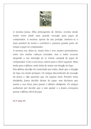 A menina Joana, filha primogénita de Afonso, revelou desde
muito tenra idade uma grande vocação para jogos de
computador. A menina, apesar da sua posição, afastava-se o
mais possível de festas e convívios e passava grande parte do
tempo a jogar no computador.
A menina era, dizia-se, muito bela e teve muitos pretendentes,
entre eles muitas cabeças coroadas, mas a todos recusou
alegando a sua intenção de se tornar campeã de jogos de
computador. Com a sua força, entrou para o nível seguinte. Mais
tarde para o último, onde tinha de matar um dragão de fogo.
Esta última decisão foi contestada por todos, dado que o dragão
de fogo era muito perigoso. Os amigos discordavam da vocação
da Joana e não queriam que ela jogasse mais. Perante tanta
discórdia, Joana decidiu deixar de jogar, mas declarou que
usaria a sua força para passar o último obstáculo. Os amigos
acabaram por decidir que a iam ajudar e a Joana conseguiu
passar o último nível do jogo.


Xin Yi Jiang, 8ºD
 