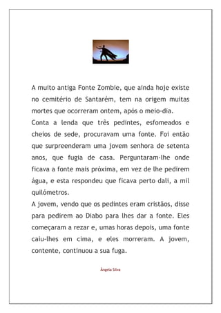A muito antiga Fonte Zombie, que ainda hoje existe
no cemitério de Santarém, tem na origem muitas
mortes que ocorreram ontem, após o meio-dia.
Conta a lenda que três pedintes, esfomeados e
cheios de sede, procuravam uma fonte. Foi então
que surpreenderam uma jovem senhora de setenta
anos, que fugia de casa. Perguntaram-lhe onde
ficava a fonte mais próxima, em vez de lhe pedirem
água, e esta respondeu que ficava perto dali, a mil
quilómetros.
A jovem, vendo que os pedintes eram cristãos, disse
para pedirem ao Diabo para lhes dar a fonte. Eles
começaram a rezar e, umas horas depois, uma fonte
caiu-lhes em cima, e eles morreram. A jovem,
contente, continuou a sua fuga.

                      Ângela Silva
 