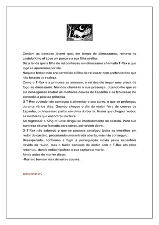 Contam as pessoas jovens que, em tempo de dinossauros, reinava no
castelo King of Love um porco e a sua filha ovelha.
Diz a lenda que a filha do rei conheceu um dinossauro chamado T-Rex e que
logo se apaixonou por ele.
Naquele tempo não era permitido à filha do rei casar com pretendentes que
não fossem da realeza.
Como o T-Rex e a princesa se amavam, o rei decidiu impor uma prova de
fogo ao dinossauro. Mandou chamá-lo à sua presença, dizendo-lhe que se
ele conseguisse roubar as melhores couves de Espanha e as trouxesse lhe
concedia a pata da princesa.
O T-Rex ouvindo isto começou a alimentar o seu burro, o que se prolongou
durante vários dias. Quando chegou o dia da maior feira de couves de
Espanha, o dinossauro partiu em cima do burro. Assim que chegou roubou
as melhores que encontrou na feira.
Ao regressar a King of Love dirigiu-se imediatamente ao castelo. Para sua
surpresa estava fechado para obras, por ordem do rei.
O T-Rex não sabendo o que se passava cavalgou todas as muralhas em
redor do castelo, procurando uma entrada aberta, mas não conseguiu.
Desesperado, continuou a fugir à perseguição movia pelos espanhóis
devido ao roubo, mas o burro cansado de andar com o T-Rex em cima
rebentou, dando então hipótese à sua captura e morte.
Ainda antes de morrer disse:
-Morra o homem mas deixai as couves.



Joana Neves 8ºC
 
