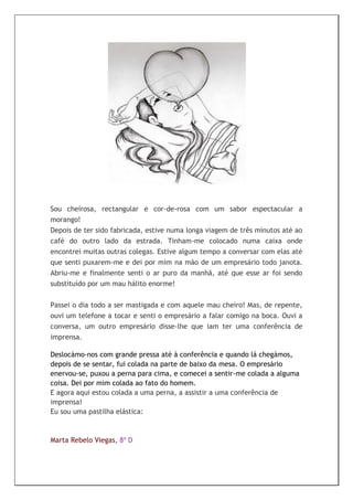 Sou cheirosa, rectangular e cor-de-rosa com um sabor espectacular a
morango!
Depois de ter sido fabricada, estive numa longa viagem de três minutos até ao
café do outro lado da estrada. Tinham-me colocado numa caixa onde
encontrei muitas outras colegas. Estive algum tempo a conversar com elas até
que senti puxarem-me e dei por mim na mão de um empresário todo janota.
Abriu-me e finalmente senti o ar puro da manhã, até que esse ar foi sendo
substituído por um mau hálito enorme!


Passei o dia todo a ser mastigada e com aquele mau cheiro! Mas, de repente,
ouvi um telefone a tocar e senti o empresário a falar comigo na boca. Ouvi a
conversa, um outro empresário disse-lhe que iam ter uma conferência de
imprensa.

Deslocámo-nos com grande pressa até à conferência e quando lá chegámos,
depois de se sentar, fui colada na parte de baixo da mesa. O empresário
enervou-se, puxou a perna para cima, e comecei a sentir-me colada a alguma
coisa. Dei por mim colada ao fato do homem.
E agora aqui estou colada a uma perna, a assistir a uma conferência de
imprensa!
Eu sou uma pastilha elástica:



Marta Rebelo Viegas, 8ª D
 