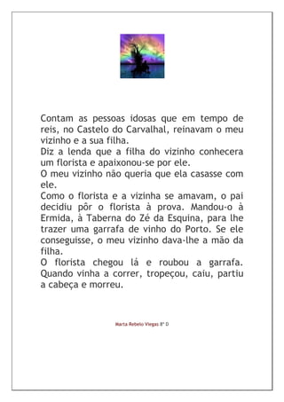 Contam as pessoas idosas que em tempo de
reis, no Castelo do Carvalhal, reinavam o meu
vizinho e a sua filha.
Diz a lenda que a filha do vizinho conhecera
um florista e apaixonou-se por ele.
O meu vizinho não queria que ela casasse com
ele.
Como o florista e a vizinha se amavam, o pai
decidiu pôr o florista à prova. Mandou-o à
Ermida, à Taberna do Zé da Esquina, para lhe
trazer uma garrafa de vinho do Porto. Se ele
conseguisse, o meu vizinho dava-lhe a mão da
filha.
O florista chegou lá e roubou a garrafa.
Quando vinha a correr, tropeçou, caiu, partiu
a cabeça e morreu.


                Marta Rebelo Viegas 8º D
 