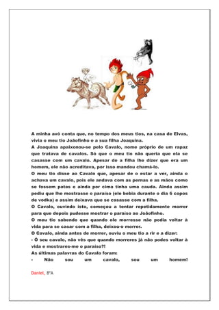 A minha avó conta que, no tempo dos meus tios, na casa de Elvas,
vivia o meu tio Joãofinho e a sua filha Joaquina.
A Joaquina apaixonou-se pelo Cavalo, nome próprio de um rapaz
que tratava de cavalos. Só que o meu tio não queria que ela se
casasse com um cavalo. Apesar de a filha lhe dizer que era um
homem, ele não acreditava, por isso mandou chamá-lo.
O meu tio disse ao Cavalo que, apesar de o estar a ver, ainda o
achava um cavalo, pois ele andava com as pernas e as mãos como
se fossem patas e ainda por cima tinha uma cauda. Ainda assim
pediu que lhe mostrasse o paraíso (ele bebia durante o dia 6 copos
de vodka) e assim deixava que se casasse com a filha.
O Cavalo, ouvindo isto, começou a tentar repetidamente morrer
para que depois pudesse mostrar o paraíso ao Joãofinho.
O meu tio sabendo que quando ele morresse não podia voltar à
vida para se casar com a filha, deixou-o morrer.
O Cavalo, ainda antes de morrer, ouviu o meu tio a rir e a dizer:
- Ó seu cavalo, não vês que quando morreres já não podes voltar à
vida e mostrares-me o paraíso?!
As últimas palavras do Cavalo foram:
-     Não     sou      um      cavalo,      sou      um      homem!


Daniel, 8ºA
 