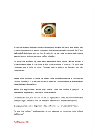 A Casa da Molenga, hoje parcialmente inaugurada, em Mão de Terra, teve origem num
projecto de um grupo de alunos molengões, liderados por uma jovem santa, do 13º ano
da Escola T. Orientada pelo seu faro de detective para arranjar um lugar onde colocar
aqueles jovens, tentou encontrar a melhor solução…


Foi então que a cabeça da jovem santa explodiu de tanto pensar. No seu enterro, o
grupo indagou sobre o local onde a líder teria arrumado o projecto. Foi então que
repararam que o tinha no bolso. Tentaram tirar o projecto da falecida, mas não
conseguiram.




Nessa noite voltaram à campa da jovem santa, desenterraram-na e conseguiram
recolher o projecto. O grupo desceu depois o vale em cima de um burro, pois gostavam
de ver tudo em câmara lenta.


Assim que regressaram, foram logo pensar como iam acabar o projecto. Os
pensadores daquela terra pensam de olhos fechados.


Um construtor civil, que passava por ali, viu o projecto no chão, deu-lhe uma olhada e
começou logo a trabalhar nele. Em menos de três semanas a casa estava pronta.


O grupo, quando acabou de pensar, olhou em frente e viu o projecto concretizado.


Perante este “milagre” ajoelharam-se e a casa passou a ser conhecida como ”A Casa
da Molenga”.



Rui Figueira, 8ºB
 