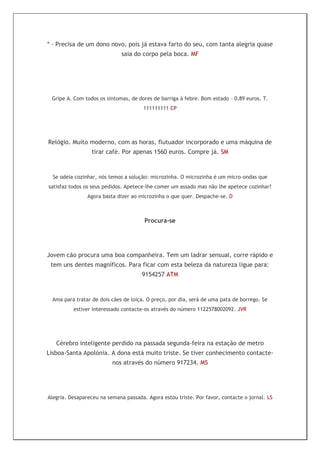 * - Precisa de um dono novo, pois já estava farto do seu, com tanta alegria quase
                              saia do corpo pela boca. MF




 Gripe A. Com todos os sintomas, de dores de barriga à febre. Bom estado – 0,89 euros. T.
                                       111111111 CP




Relógio. Muito moderno, com as horas, flutuador incorporado e uma máquina de
                  tirar café. Por apenas 1560 euros. Compre já. SM



  Se odeia cozinhar, nós temos a solução: microzinha. O microzinha é um micro-ondas que
satisfaz todos os seus pedidos. Apetece-lhe comer um assado mas não lhe apetece cozinhar?
                Agora basta dizer ao microzinha o que quer. Despache-se. D



                                       Procura-se




Jovem cão procura uma boa companheira. Tem um ladrar sensual, corre rápido e
 tem uns dentes magníficos. Para ficar com esta beleza da natureza ligue para:
                                      9154257 ATM



  Ama para tratar de dois cães de loiça. O preço, por dia, será de uma pata de borrego. Se
          estiver interessado contacte-os através do número 1122578002092. JVR




   Cérebro inteligente perdido na passada segunda-feira na estação de metro
Lisboa-Santa Apolónia. A dona está muito triste. Se tiver conhecimento contacte-
                          nos através do número 917234. MS




Alegria. Desapareceu na semana passada. Agora estou triste. Por favor, contacte o jornal. LS
 