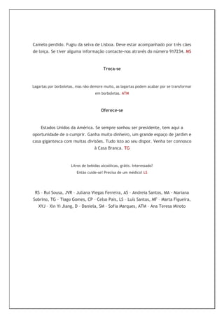 Camelo perdido. Fugiu da selva de Lisboa. Deve estar acompanhado por três cães
de loiça. Se tiver alguma informação contacte-nos através do número 917234. MS



                                        Troca-se



Lagartas por borboletas, mas não demore muito, as lagartas podem acabar por se transformar
                                   em borboletas. ATM



                                       Oferece-se



    Estados Unidos da América. Se sempre sonhou ser presidente, tem aqui a
oportunidade de o cumprir. Ganha muito dinheiro, um grande espaço de jardim e
casa gigantesca com muitas divisões. Tudo isto ao seu dispor. Venha ter connosco
                                   à Casa Branca. TG



                     Litros de bebidas alcoólicas, grátis. Interessado?
                         Então cuide-se! Precisa de um médico! LS




 RS – Rui Sousa, JVR – Juliana Viegas Ferreira, AS – Andreia Santos, MA - Mariana
Sobrino, TG - Tiago Gomes, CP – Celso Pais, LS – Luís Santos, MF – Marta Figueira,
   XYJ – Xin Yi Jiang, D – Daniela, SM – Sofia Marques, ATM – Ana Teresa Miroto
 