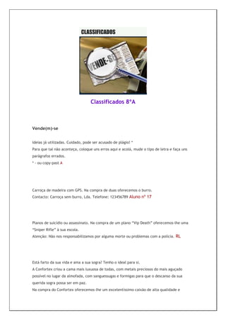 Classificados 8ºA



Vende(m)-se


Ideias já utilizadas. Cuidado, pode ser acusado de plágio! *
Para que tal não aconteça, coloque uns erros aqui e acolá, mude o tipo de letra e faça uns
parágrafos errados.
* - ou copy-past A




Carroça de madeira com GPS. Na compra de duas oferecemos o burro.
Contacto: Carroça sem burro, Lda. Telefone: 123456789 Aluno nº 17




Planos de suicídio ou assassinato. Na compra de um plano “Vip Death” oferecemos-lhe uma
“Sniper Rifle” à sua escola.
Atenção: Não nos responsabilizamos por alguma morte ou problemas com a polícia. RL




Está farto da sua vida e ama a sua sogra? Tenho o ideal para si.
A Confortex criou a cama mais luxuosa de todas, com metais preciosos do mais aguçado
possível no lugar da almofada, com sanguessugas e formigas para que o descanso da sua
querida sogra possa ser em paz.
Na compra do Confortex oferecemos-lhe um excelentíssimo caixão de alta qualidade e
 