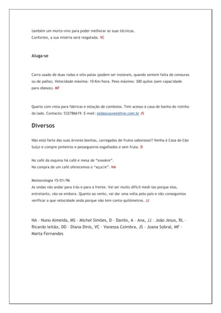 também um morto-vivo para poder melhorar as suas técnicas.
Confortex, a sua miséria será resgatada. VC



Aluga-se



Carro usado de duas rodas e oito patas (podem ser instáveis, quando sentem falta de cenouras
ou de palha). Velocidade máxima: 10 Km/hora. Peso máximo: 300 quilos (sem capacidade
para obesos). MF




Quarto com vista para fábricas e estação de comboios. Tem acesso à casa de banho do vizinho
do lado. Contacto: 532786619. E-mail: zedascouves@live.com.br JS


Diversos

Não está farto das suas árvores bonitas, carregadas de frutos saborosos!? Venha à Casa do Cão
Suíço e compre pinheiros e pessegueiros esgalhados e sem fruta. D


No café da esquina há café e mesa de “snookre”.
Na compra de um café oferecemos o “açucre”. NA


Meteorologia 15/01/96
As ondas vão andar para trás e para a frente. Vai ser muito difícil medi-las porque elas,
entretanto, vão-se embora. Quanto ao vento, vai dar uma volta pelo país e não conseguimos
verificar a que velocidade anda porque não tem conta-quilómetros. JJ




NA – Nuno Almeida, MS – Michel Simões, D – Danilo, A – Ana, JJ – João Jesus, RL –
Ricardo leitão, DD – Diana Dinis, VC – Vanessa Coimbra, JS – Joana Sobral, MF –
Marta Fernandes
 