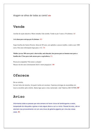 Alugam-se olhos de todas as cores! ARM




Vende
Auxiliar de acção educativa. Muito estranha. Fala sozinha. Vende-se por 5 euros e 30 cêntimos. GF


Avó chata para entrega por 8 cêntimos. RD


Sogra Josefina dos Santos Peixeira. Idosa de 505 anos, sem apêndice e poucos tendões, vende-se por 1000
euros. Para mais informações ligue para o 112. TB


Mulher jovem. 500 euros pois é aborrecida, mal educada, boa pessoa para os homens mas para a
família não. É boa para tudo menos para a agricultura. PA


Precisa de companhia? Nós temos a solução!
Macaco de dois anos extremamente dócil e muito preguiçoso. AM




Oferece
Dá-se celulite.
Se tem falta de celulite, há quem tenha em excesso. Fazemos entregas às escondidas em
local a escolher pelo cliente. Basta ligar para o meu namorado: José Taberna (961157709) MF




Aviso
Informamos todas as pessoas que esta semana vai haver chuva de hambúrgueres a oeste,
tempestade de rebuçados e gomas e mais alguns doces a sul e a norte. Pessoal do este, não se
alarmem mas provavelmente vai cair uma chuva de gelatina gigante por cima das vossas
casas. RD
 