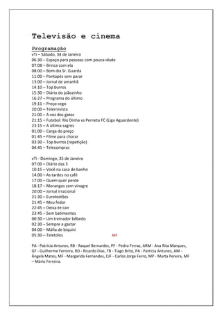 Televisão e cinema
Programação
vTi – Sábado, 34 de Janeiro
06:30 – Espaço para pessoas com pouca idade
07:08 – Brinca com ela
08:00 – Bom dia Sr. Guarda
11:00 – Pontapés sem parar
13:00 – Jornal de amanhã
14:10 – Top burros
15:30 – Diário do joãozinho
16:27 – Programa do último
19:11 – Preço cego
20:00 – Telerrevista
21:00 – A voz dos gatos
21:15 – Futebol: Rio Dinha vs Perneta FC (Liga Aguardente)
23:15 – A última sagres
01:00 – Carga do preço
01:45 – Filme para chorar
03:30 – Top burros (repetição)
04:45 – Telecompras

vTi - Domingo, 35 de Janeiro
07:00 – Diário das 3
10:15 – Você na casa de banho
14:00 – As tardes no café
17:00 – Quem quer perde
18:17 – Morangos com vinagre
20:00 – Jornal irracional
21:30 – Eurotostões
21:45 – Meu fedor
22:45 – Deixa-te cair
23:45 – Sem batimentos
00:30 – Um treinador bêbedo
02:30 – Sempre a gastar
04:00 – Máfia de biquíni
05:30 – Teletolos                            MF

PA - Patrícia Antunes, RB - Raquel Bernardes, PF - Pedro Ferraz, ARM - Ana Rita Marques,
GF - Guilherme Ferreira, RD - Ricardo Dias, TB - Tiago Brito, PA - Patrícia Antunes, AM -
Ângela Matos, MF - Margarida Fernandes, CJF - Carlos Jorge Ferro, MP - Marta Pereira, MF
– Mário Ferreira.
 
