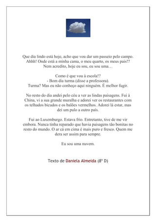 Que dia lindo está hoje, acho que vou dar um passeio pelo campo.
 Ahhh! Onde está a minha cama, o meu quarto, os meus pais!?
            Nem acredito, hoje eu sou, eu sou uma…

                 Como é que vou à escola!?
            - Bom dia turma (disse a professora).
   Turma? Mas eu não conheço aqui ninguém. É melhor fugir.

  No resto do dia andei pelo céu a ver as lindas paisagens. Fui à
 China, vi a sua grande muralha e adorei ver os restaurantes com
 os telhados bicudos e os balões vermelhos. Adorei lá estar, mas
                     dei um pulo a outro país.

   Fui ao Luxemburgo. Estava frio. Entretanto, tive de me vir
embora. Nunca tinha reparado que havia paisagens tão bonitas no
resto do mundo. O ar cá em cima é mais puro e fresco. Quem me
                 dera ser assim para sempre.

                       Eu sou uma nuvem.



              Texto de Daniela Almeida (8º D)
 