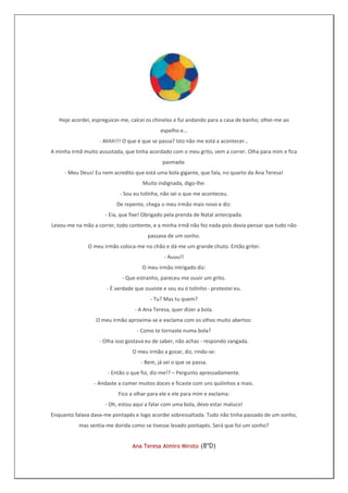 Hoje acordei, espreguicei-me, calcei os chinelos e fui andando para a casa de banho; olhei-me ao
                                             espelho e…
                   - Ahhh!!! O que é que se passa? Isto não me está a acontecer…
A minha irmã muito assustada, que tinha acordado com o meu grito, vem a correr. Olha para mim e fica
                                              pasmada:
     - Meu Deus! Eu nem acredito que está uma bola gigante, que fala, no quarto da Ana Teresa!
                                     Muito indignada, digo-lhe:
                            - Sou eu tolinha, não sei o que me aconteceu.
                           De repente, chega o meu irmão mais novo e diz:
                      - Eia, que fixe! Obrigado pela prenda de Natal antecipada.
Levou-me na mão a correr, todo contente, e a minha irmã não fez nada pois devia pensar que tudo não
                                        passava de um sonho.
               O meu irmão coloca-me no chão e dá-me um grande chuto. Então gritei:
                                               - Auuu!!
                                     O meu irmão intrigado diz:
                             - Que estranho, pareceu-me ouvir um grito.
                      - É verdade que ouviste e sou eu ó tolinho - protestei eu.
                                         - Tu? Mas tu quem?
                                  - A Ana Teresa, quer dizer a bola.
                  O meu irmão aproxima-se e exclama com os olhos muito abertos:
                                   - Como te tornaste numa bola?
                   - Olha isso gostava eu de saber, não achas - respondo zangada.
                                 O meu irmão a gozar, diz, rindo-se:
                                     - Bem, já sei o que se passa.
                       - Então o que foi, diz-me!? – Pergunto apressadamente.
                 - Andaste a comer muitos doces e ficaste com uns quilinhos a mais.
                           Fico a olhar para ele e ele para mim e exclama:
                      - Oh, estou aqui a falar com uma bola, devo estar maluco!
Enquanto falava dava-me pontapés e logo acordei sobressaltada. Tudo não tinha passado de um sonho,
           mas sentia-me dorida como se tivesse levado pontapés. Será que foi um sonho?


                                 Ana Teresa Almiro Miroto (8ºD)
 