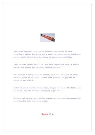 Numa caixa pequena, revestida no interior com um pano de seda
vermelha, o Carlos guardou-me com o maior carinho do mundo. Guardou-me
no seu quarto dentro da minha caixa, na gaveta da secretária.



Todos os dias faz-me uma visita. Por mais pequena que seja, é sempre
bom ver uma pessoa que tem tanto carinho por mim.



Considero-me a melhor amiga do Carlos, pois sei tudo o que se passa
com ele. Todas as noites utiliza-me para preencher as páginas em
branco do seu diário.



Lembro-me de um episódio da sua vida, em que ele estava tão feliz, mas
tão feliz, que não conseguia descrever o que sentia.



Eu sou a tal caneta, que o Carlos guarda com tanto carinho, porque lhe
foi oferecida pelo seu melhor amigo.




                             Daniela (8º B)
 