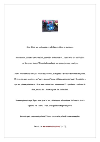 Acordei de um sonho, mas vendo bem realizou-se mesmo…




 Rolamentos, volante, ferro, travões, corridas, eliminatórias… como terá isto acontecido

         em tão pouco tempo? Como tudo muda de um momento para o outro…




Numa bela tarde de calor, na aldeia de Nandufe, a alegria e a diversão reinavam na prova.

De repente, algo aconteceu ao “carro amarelo”, que até ia em primeiro lugar. A condutora

que me guiava prendeu ao calças num rolamento e boooooomm!!! capotámos e, coitado de

                     mim, rachei-me à frente e parti um rolamento.




 Mas em pouco tempo fiquei bom, graças aos cuidados da minha dona. Até que na prova

                seguinte em Teivas, Viseu, conseguimos chegar ao pódio.




       Quando queremos conseguimos! Nunca ganha só o primeiro, mas sim todos.




                        Texto de Mariana Filipa Sobrino (8º D)
 