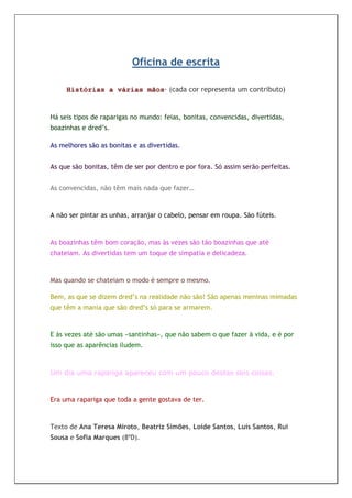 Oficina de escrita

     Histórias a várias mãos· (cada cor representa um contributo)


Há seis tipos de raparigas no mundo: feias, bonitas, convencidas, divertidas,
boazinhas e dred’s.

As melhores são as bonitas e as divertidas.


As que são bonitas, têm de ser por dentro e por fora. Só assim serão perfeitas.


As convencidas, não têm mais nada que fazer…


A não ser pintar as unhas, arranjar o cabelo, pensar em roupa. São fúteis.


As boazinhas têm bom coração, mas às vezes são tão boazinhas que até
chateiam. As divertidas tem um toque de simpatia e delicadeza.


Mas quando se chateiam o modo é sempre o mesmo.

Bem, as que se dizem dred’s na realidade não são! São apenas meninas mimadas
que têm a mania que são dred’s só para se armarem.


E às vezes até são umas «santinhas», que não sabem o que fazer à vida, e é por
isso que as aparências iludem.



Um dia uma rapariga apareceu com um pouco destas seis coisas.


Era uma rapariga que toda a gente gostava de ter.


Texto de Ana Teresa Miroto, Beatriz Simões, Loide Santos, Luís Santos, Rui
Sousa e Sofia Marques (8ºD).
 