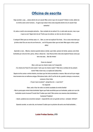 Oficina de escrita
Hoje acordei e, ops…, estava dentro de um casulo! Mas como é que vim cá parar!? Ontem à noite, deitei-me
    na minha cama como humana… E agora aqui estou! Uma coisa esquisita dentro de um casulo! Que
                                                 estranho!


Ai, estou a sentir uma sensação estranha… Que vontade de me esticar! Ai, ai, está cada vez pior, mas o que
           é que eu sou? Agora tem de ser! Tenho que me esticar, se não vou dar em maluca…


E estiquei! Olhei para as minhas asas e vi… Bem, eu nem sei explicar! Era lindo… Era a coisa mais bela que
 já tinha visto! Era um arco-íris em forma de… sei lá! Só posso dizer que era belo! Mas agora vinha a parte
                                                   difícil


 Aprender a voar… Mesmo, mesmo quando estava a tentar, quer dizer, pensar em tentar, passou uma linda
borboleta por cima de mim; parou, olhou e disse-me: - Uau! Nunca tinha visto esta espécie! Essas cores que
                                      tens nas asas… São tão lindas!


                                            Como te chamas?
                            - Bem, acho que me chamo Lizzie e tu? (respondi).
   - Eu chamo-me Fairy! E como assim “acho que me chamo Lizzie”!? Não tens a certeza do teu próprio
                            nome!?-Não é bem isso, eu explico-te! (disse-lhe).
Depois de lhe contar a minha história, ela disse que lhe tinha acontecido o mesmo. Não sei se foi por magia
mas tornamo-nos as melhores amigas. Brincámos todo o dia! E ao fim do dia, quando começou a escurecer,
                                           comecei a ficar triste.
                          - O que é que se passa? - perguntou-me – o que tens?
                                               Eu respondi:
                     - Bem, está a ficar de noite e eu tenho saudades da minha família!
- Não te preocupes minha linda borboleta! Agora que foste escolhida para ser borboleta, podes ser num dia
   borboleta noutro humana! É muito fixe! E sabes que mais? Nós somos nos mesmos dias borboletas e
                                           humanas! É óptimo!
   - Assim, podemo-nos encontrar sempre! – respondi-lhe com um grande sorriso e amizade infinita!!!


    Quando acordei, no outro dia, era humana! E sabia que no próximo dia seria uma linda borboleta…




                                   Loide Freitas Santos, 8ºD
 