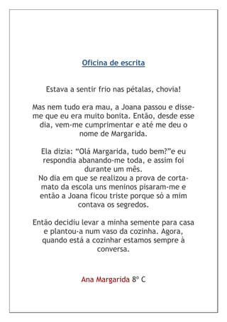Oficina de escrita


   Estava a sentir frio nas pétalas, chovia!

Mas nem tudo era mau, a Joana passou e disse-
me que eu era muito bonita. Então, desde esse
 dia, vem-me cumprimentar e até me deu o
            nome de Margarida.

  Ela dizia: “Olá Margarida, tudo bem?”e eu
  respondia abanando-me toda, e assim foi
                durante um mês.
 No dia em que se realizou a prova de corta-
  mato da escola uns meninos pisaram-me e
 então a Joana ficou triste porque só a mim
              contava os segredos.

Então decidiu levar a minha semente para casa
   e plantou-a num vaso da cozinha. Agora,
  quando está a cozinhar estamos sempre à
                  conversa.


             Ana Margarida 8º C
 