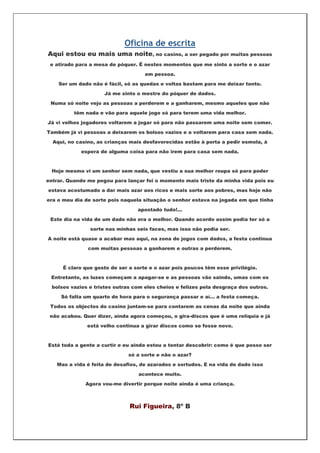 Oficina de escrita
Aqui estou eu mais uma noite, no casino, a ser pegado por muitas pessoas
 e atirado para a mesa de póquer. É nestes momentos que me sinto a sorte e o azar

                                     em pessoa.

    Ser um dado não é fácil, só as quedas e voltas bastam para me deixar tonto.

                     Já me sinto o mestre do póquer de dados.

 Numa só noite vejo as pessoas a perderem e a ganharem, mesmo aqueles que não

          têm nada e vão para aquele jogo só para terem uma vida melhor.

Já vi velhos jogadores voltarem a jogar só para não passarem uma noite sem comer.

Também já vi pessoas a deixarem os bolsos vazios e a voltarem para casa sem nada.

  Aqui, no casino, as crianças mais desfavorecidas estão à porta a pedir esmola, à

             espera de alguma coisa para não irem para casa sem nada.



  Hoje mesmo vi um senhor sem nada, que vestiu a sua melhor roupa só para poder

entrar. Quando me pegou para lançar foi o momento mais triste da minha vida pois eu

estava acostumado a dar mais azar aos ricos e mais sorte aos pobres, mas hoje não

era o meu dia de sorte pois naquela situação o senhor estava na jogada em que tinha

                                  apostado tudo!...

 Este dia na vida de um dado não era o melhor. Quando acordo assim podia ter só a

                sorte nas minhas seis faces, mas isso não podia ser.

A noite está quase a acabar mas aqui, na zona de jogos com dados, a festa continua

               com muitas pessoas a ganharem e outras a perderem.



      É claro que gosto de ser a sorte e o azar pois poucos têm esse privilégio.

 Entretanto, as luzes começam a apagar-se e as pessoas vão saindo, umas com os

  bolsos vazios e tristes outras com eles cheios e felizes pela desgraça dos outros.

     Só falta um quarto de hora para o segurança passar e aí… a festa começa.

 Todos os objectos do casino juntam-se para contarem as cenas da noite que ainda

 não acabou. Quer dizer, ainda agora começou, o gira-discos que é uma relíquia e já

               está velho continua a girar discos como se fosse novo.



Está toda a gente a curtir e eu ainda estou a tentar descobrir: como é que posso ser

                               só a sorte e não o azar?

   Mas a vida é feita de desafios, de azarados e sortudos. E na vida de dado isso

                                  acontece muito.

              Agora vou-me divertir porque noite ainda é uma criança.



                               Rui Figueira, 8º B
 