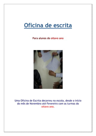 Oficina de escrita

               Para alunos do oitavo ano




Uma Oficina de Escrita decorreu na escola, desde o início
 do mês de Novembro até Fevereiro com as turmas do
                       oitavo ano.
 