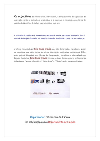 Os objectivos            da oficina foram, entre outros, o enriquecimento da capacidade de
expressão escrita, o estímulo da criatividade e o incentivo à interacção como forma de
descoberta da escrita, da cultura e do universo de cada um.




A utilização da rapidez e do imprevisto no processo de escrita, para que a imaginação flua, é
uma das abordagens utilizadas, no entanto, é também estimulada a correcção e a contenção.




A oficina é orientada por   Luís Neves Chaves que, além de formador, é produtor e gestor
de conteúdos para vários meios (portais de informação, publicações institucionais, DVDs,
entre outros). Licenciado em Ciências da Comunicação – Jornalismo e pós-graduado em
Estudos Curatoriais,   Luís Neves Chaves integrou ao longo do seu percurso profissional as
redacções da “Semana Informática”, “Nova Gente” e “Público”, entre outras publicações.




                       Organizador:Biblioteca da Escola
             Em articulação com o Departamento de Línguas
 