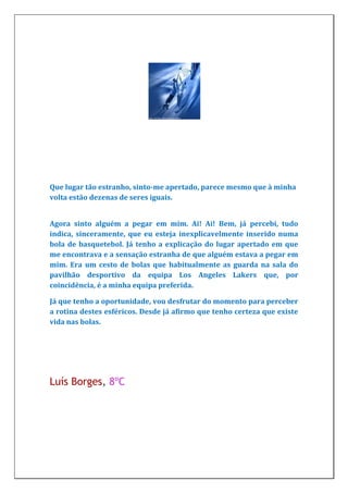 Que lugar tão estranho, sinto-me apertado, parece mesmo que à minha
volta estão dezenas de seres iguais.


Agora sinto alguém a pegar em mim. Ai! Ai! Bem, já percebi, tudo
indica, sinceramente, que eu esteja inexplicavelmente inserido numa
bola de basquetebol. Já tenho a explicação do lugar apertado em que
me encontrava e a sensação estranha de que alguém estava a pegar em
mim. Era um cesto de bolas que habitualmente as guarda na sala do
pavilhão desportivo da equipa Los Angeles Lakers que, por
coincidência, é a minha equipa preferida.

Já que tenho a oportunidade, vou desfrutar do momento para perceber
a rotina destes esféricos. Desde já afirmo que tenho certeza que existe
vida nas bolas.




Luís Borges, 8ºC
 