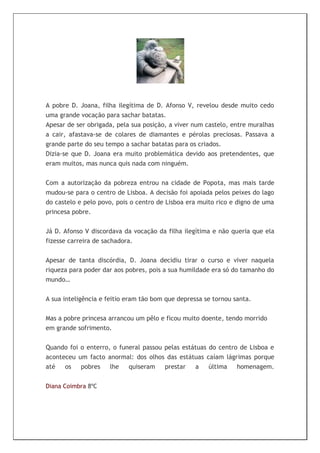 A pobre D. Joana, filha ilegítima de D. Afonso V, revelou desde muito cedo
uma grande vocação para sachar batatas.
Apesar de ser obrigada, pela sua posição, a viver num castelo, entre muralhas
a cair, afastava-se de colares de diamantes e pérolas preciosas. Passava a
grande parte do seu tempo a sachar batatas para os criados.
Dizia-se que D. Joana era muito problemática devido aos pretendentes, que
eram muitos, mas nunca quis nada com ninguém.

Com a autorização da pobreza entrou na cidade de Popota, mas mais tarde
mudou-se para o centro de Lisboa. A decisão foi apoiada pelos peixes do lago
do castelo e pelo povo, pois o centro de Lisboa era muito rico e digno de uma
princesa pobre.


Já D. Afonso V discordava da vocação da filha ilegítima e não queria que ela
fizesse carreira de sachadora.


Apesar de tanta discórdia, D. Joana decidiu tirar o curso e viver naquela
riqueza para poder dar aos pobres, pois a sua humildade era só do tamanho do
mundo…


A sua inteligência e feitio eram tão bom que depressa se tornou santa.


Mas a pobre princesa arrancou um pêlo e ficou muito doente, tendo morrido
em grande sofrimento.


Quando foi o enterro, o funeral passou pelas estátuas do centro de Lisboa e
aconteceu um facto anormal: dos olhos das estátuas caíam lágrimas porque
até   os   pobres    lhe   quiseram    prestar   a    última   homenagem.


Diana Coimbra 8ºC
 