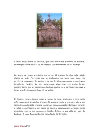 A muito antiga Fonte do Berlinde, que ainda existe nos arredores de Tondela,
tem origem numa história de perseguição dos tondelenses por D. Rodrigo.




Um grupo de jovens montados em burros, já seguiam há dias pela cidade
cheios de sede. Foi então que se lembraram que havia uma fonte nos
arredores, mas como não sabiam onde era decidiram perguntar a uma jovem
tondelense fugitiva. Ao ser questionada disse que era muito longe,
acrescentando que se jogassem ao berlinde contra ela e ganhassem passava a
haver uma fonte naquele lugar só para eles.



Os jovens, como estavam quase a morrer de sede, aceitaram e com muito
esforço conseguiram ganhar à jovem. De repente ouviu-se um som e viu-se um
jacto de água límpida e fresca formar um pequeno regato. Os jovens perante
o milagre ajoelharam-se em frente da jovem e agradeceram. A jovem muito
espantada com o que aconteceu decidiu dedicar a sua vida ao jogo do
berlinde. A fonte ficou conhecida como Fonte do Berlinde.




Joana Chaves 8º D
 