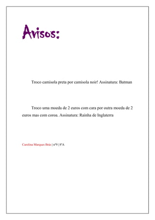Avisos:

       Troco camisola preta por camisola noir! Assinatura: Batman




       Troco uma moeda de 2 euros com cara por outra moeda de 2
euros mas com coroa. Assinatura: Rainha de Inglaterra




Carolina Marques Brás | nº9 | 8ºA
 