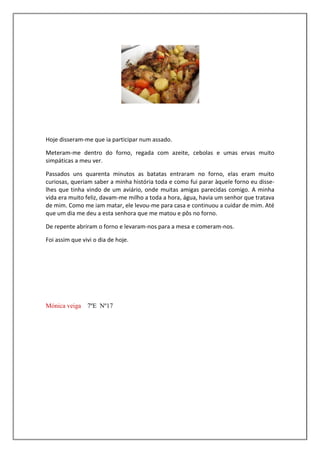 Hoje disseram-me que ia participar num assado.

Meteram-me dentro do forno, regada com azeite, cebolas e umas ervas muito
simpáticas a meu ver.

Passados uns quarenta minutos as batatas entraram no forno, elas eram muito
curiosas, queriam saber a minha história toda e como fui parar àquele forno eu disse-
lhes que tinha vindo de um aviário, onde muitas amigas parecidas comigo. A minha
vida era muito feliz, davam-me milho a toda a hora, água, havia um senhor que tratava
de mim. Como me iam matar, ele levou-me para casa e continuou a cuidar de mim. Até
que um dia me deu a esta senhora que me matou e pôs no forno.

De repente abriram o forno e levaram-nos para a mesa e comeram-nos.

Foi assim que vivi o dia de hoje.




Mónica veiga 7ºE Nº17
 