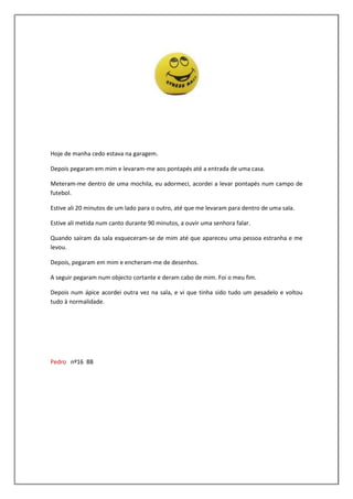 Hoje de manha cedo estava na garagem.

Depois pegaram em mim e levaram-me aos pontapés até a entrada de uma casa.

Meteram-me dentro de uma mochila, eu adormeci, acordei a levar pontapés num campo de
futebol.

Estive ali 20 minutos de um lado para o outro, até que me levaram para dentro de uma sala.

Estive ali metida num canto durante 90 minutos, a ouvir uma senhora falar.

Quando saíram da sala esqueceram-se de mim até que apareceu uma pessoa estranha e me
levou.

Depois, pegaram em mim e encheram-me de desenhos.

A seguir pegaram num objecto cortante e deram cabo de mim. Foi o meu fim.

Depois num ápice acordei outra vez na sala, e vi que tinha sido tudo um pesadelo e voltou
tudo à normalidade.




Pedro nº16 8B
 