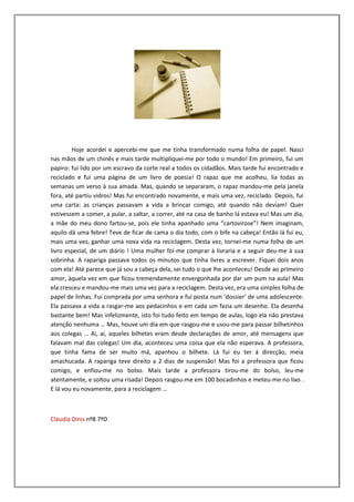 Hoje acordei e apercebi-me que me tinha transformado numa folha de papel. Nasci
nas mãos de um chinês e mais tarde multipliquei-me por todo o mundo! Em primeiro, fui um
papiro: fui lido por um escravo da corte real a todos os cidadãos. Mais tarde fui encontrado e
reciclado e fui uma página de um livro de poesia! O rapaz que me acolheu, lia todas as
semanas um verso à sua amada. Mas, quando se separaram, o rapaz mandou-me pela janela
fora, até partiu vidros! Mas fui encontrado novamente, e mais uma vez, reciclado. Depois, fui
uma carta: as crianças passavam a vida a brincar comigo, até quando não deviam! Quer
estivessem a comer, a pular, a saltar, a correr, até na casa de banho lá estava eu! Mas um dia,
a mãe do meu dono fartou-se, pois ele tinha apanhado uma “cartovirose”! Nem imaginam,
aquilo dá uma febre! Teve de ficar de cama o dia todo, com o bife na cabeça! Então lá fui eu,
mais uma vez, ganhar uma nova vida na reciclagem. Desta vez, tornei-me numa folha de um
livro especial, de um diário ! Uma mulher foi-me comprar à livraria e a seguir deu-me à sua
sobrinha. A rapariga passava todos os minutos que tinha livres a escrever. Fiquei dois anos
com ela! Até parece que já sou a cabeça dela, sei tudo o que lhe aconteceu! Desde ao primeiro
amor, àquela vez em que ficou tremendamente envergonhada por dar um pum na aula! Mas
ela cresceu e mandou-me mais uma vez para a reciclagem. Desta vez, era uma simples folha de
papel de linhas. Fui comprada por uma senhora e fui posta num ‘dossier’ de uma adolescente.
Ela passava a vida a rasgar-me aos pedacinhos e em cada um fazia um desenho. Ela desenha
bastante bem! Mas infelizmente, isto foi tudo feito em tempo de aulas, logo ela não prestava
atenção nenhuma … Mas, houve um dia em que rasgou-me e usou-me para passar bilhetinhos
aos colegas … Ai, ai, aqueles bilhetes eram desde declarações de amor, até mensagens que
falavam mal das colegas! Um dia, aconteceu uma coisa que ela não esperava. A professora,
que tinha fama de ser muito má, apanhou o bilhete. Lá fui eu ter á direcção, meia
amachucada. A rapariga teve direito a 2 dias de suspensão! Mas foi a professora que ficou
comigo, e enfiou-me no bolso. Mais tarde a professora tirou-me do bolso, leu-me
atentamente, e soltou uma risada! Depois rasgou-me em 100 bocadinhos e meteu-me no lixo .
E lá vou eu novamente, para a reciclagem …



Cláudia Dinis nº8 7ºD
 