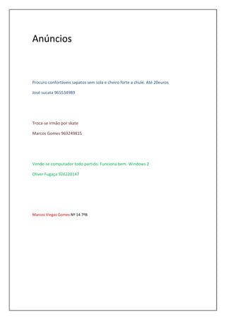 Anúncios


Procuro confortáveis sapatos sem sola e cheiro forte a chulé. Até 20euros

José sucata 965534989




Troca-se irmão por skate

Marcos Gomes 969249815




Vende-se computador todo partido. Funciona bem. Windows 2

Oliver Fugaça 926220147




Marcos Viegas Gomes Nº 14 7ºB
 