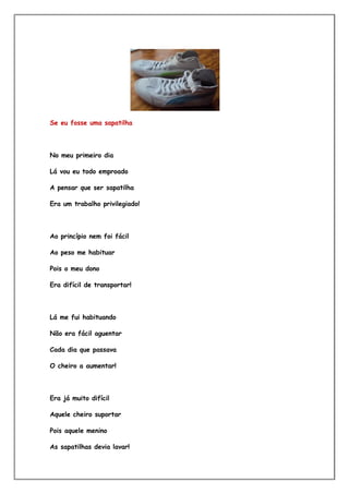 Se eu fosse uma sapatilha




No meu primeiro dia

Lá vou eu todo emproado

A pensar que ser sapatilha

Era um trabalho privilegiado!




Ao princípio nem foi fácil

Ao peso me habituar

Pois o meu dono

Era difícil de transportar!



Lá me fui habituando

Não era fácil aguentar

Cada dia que passava

O cheiro a aumentar!




Era já muito difícil

Aquele cheiro suportar

Pois aquele menino

As sapatilhas devia lavar!
 
