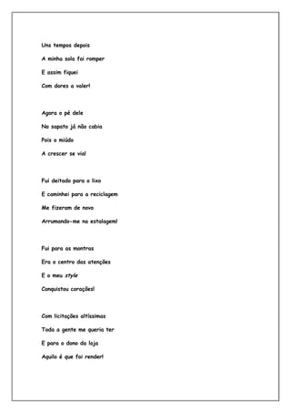 Uns tempos depois

A minha sola foi romper

E assim fiquei

Com dores a valer!



Agora o pé dele

No sapato já não cabia

Pois o miúdo

A crescer se via!




Fui deitado para o lixo

E caminhei para a reciclagem

Me fizeram de novo

Arrumando-me na estalagem!




Fui para as montras

Era o centro das atenções

E o meu style

Conquistou corações!




Com licitações altíssimas

Toda a gente me queria ter

E para o dono da loja

Aquilo é que foi render!
 