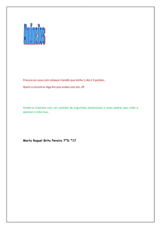 Procura-se russo com sotaque irlandês que tenha 1 cão e 3 pardais…

Quem o encontrar diga-lhe que acabei com ele, sff.




Vende-se trotineta com um cestinho de cogumelos (venenosos) e umas pedras caso volte a
aparecer o lobo mau.




Marta Raquel Brito Pereira 7ºD º17
 