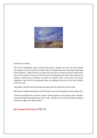 Acordei e era o vento…

No início foi complicado, estava confusa tinha medo e ninguém me ouvia. No início, gritava
mas ninguém me ouvia. Sentia-me infeliz, triste e só. Depois apercebi-me da beleza que havia
neste momento… podia controlar as marés, fazer com que as nuvens se fossem embora para
que entre as nuvens se visse um raio de sol, por mais pequeno que fosse, pois estávamos no
inverno e pensei que se afastasse as nuvens as crianças viriam cá para fora, mas estava
enganada, o que ouvi foi uma pequena frase, uma pequena frase que me fez ficar sozinha,
uma frase cruel:

-Não podes ir para fora de casa porque não quero que vás lá para fora! -disse a mãe.

Não posso ir simplesmente porque a mãe não quer, sem outra explicação, apenas porque não.

Irritei-me e precipitei-me e comecei a soprar. Quando reparei no que estava a fazer, apercebi-
me que tinha destruído milhares de coisas. Tudo… Arrefeci o ar e fiz com que todas as pessoas
morressem. Agora, sim, fiquei sozinho.



Marta Raquel Brito Pereira 7ºD º17
 