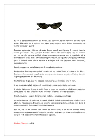 Eu sou o objecto mais sortudo do mundo. Sou os óculos de sol preferidos de uma super
estrela. Mas não é por acaso! Sou todo preto, mas com umas lindas chamas do diamante do
melhor e mais caro que há.

Estava eu a descansar, visto que não posso dormir, quando a minha caixa de repouso é aberta
e umas grandes mãos me pegam com delicadeza. São as mãos do meu dono! Hoje iria passar o
dia com ele. Não que seja novidade, ele escolhe-me quase sempre, mas só quando há sol. A
rotina dos dias com a minha estrela recomeça. Começam por esguichar um líquido perfumado
para as minhas lindas lentes escuras e esfregam com um pequeno pano antiquado,
cuidadosamente.

Depois, colocam-me no hall de entrada da mansão do meu dono.

E enquanto o dono se prepara para ir trabalhar no seu famoso filme, eu observo o dia lá fora.
Estava um dia muito solarengo, hoje de certeza que o meu dono apenas me iria tirar durante
as gravações do filme (era ao ar livre).

Finalmente ele chega, pega-me e coloca-me na sua face, por cima da cana do nariz.

A sua limusina privada já o espera. O condutor abre-nos a porta e deixa-nos entrar.

O interior da limusina é cheio de estilo. Como os vidros são fumados, o sol não entra, pelo que
o meu dono tira-me e coloca-me numa pequena e leve mesa cheia de coisas dele.

Entretanto, como a viagem demora tempo, ele toma o seu pequeno-almoço.

Por fim chegámos. Ele coloca-me de novo e entra no estúdio de filmagens. Aí ele retira-me e
põem-me na sua cabeça. Enquanto ele trabalha, o seu segurança toma conta de mim. Como já
disse sou feito com diamantes do melhor e mais caro.

Por fim, ele sai do trabalho, mas como era muito tarde, e ele estava exausto, fomos
directamente para casa. Quando chegámos ele volta a pedir para me limparem delicadamente,
e depois volta a colocar-me na minha caixa de repouso…



Mariana Oliveira nº16 7ºD
 