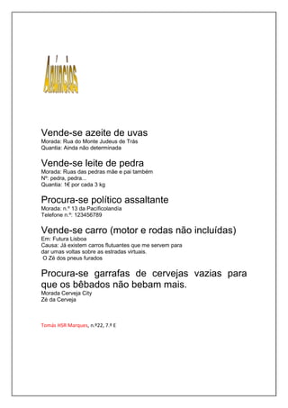 Vende-se azeite de uvas
Morada: Rua do Monte Judeus de Trás
Quantia: Ainda não determinada

Vende-se leite de pedra
Morada: Ruas das pedras mãe e pai também
Nº: pedra, pedra...
Quantia: 1€ por cada 3 kg

Procura-se político assaltante
Morada: n.º 13 da Pacíficolandía
Telefone n.º: 123456789

Vende-se carro (motor e rodas não incluídas)
Em: Futura Lisboa
Causa: Já existem carros flutuantes que me servem para
dar umas voltas sobre as estradas virtuais.
 O Zé dos pneus furados

Procura-se garrafas de cervejas vazias para
que os bêbados não bebam mais.
Morada Cerveja City
Zé da Cerveja



Tomás HSR Marques, n.º22, 7.º E
 