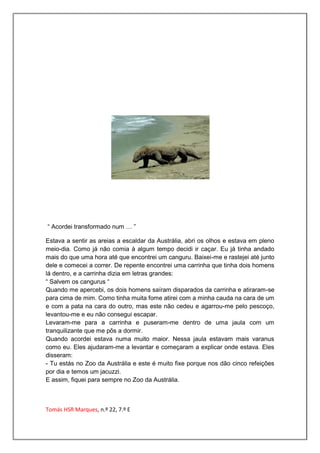 “ Acordei transformado num … ”

Estava a sentir as areias a escaldar da Austrália, abri os olhos e estava em pleno
meio-dia. Como já não comia à algum tempo decidi ir caçar. Eu já tinha andado
mais do que uma hora até que encontrei um canguru. Baixei-me e rastejei até junto
dele e comecei a correr. De repente encontrei uma carrinha que tinha dois homens
lá dentro, e a carrinha dizia em letras grandes:
“ Salvem os cangurus “
Quando me apercebi, os dois homens saíram disparados da carrinha e atiraram-se
para cima de mim. Como tinha muita fome atirei com a minha cauda na cara de um
e com a pata na cara do outro, mas este não cedeu e agarrou-me pelo pescoço,
levantou-me e eu não consegui escapar.
Levaram-me para a carrinha e puseram-me dentro de uma jaula com um
tranquilizante que me pôs a dormir.
Quando acordei estava numa muito maior. Nessa jaula estavam mais varanus
como eu. Eles ajudaram-me a levantar e começaram a explicar onde estava. Eles
disseram:
- Tu estás no Zoo da Austrália e este é muito fixe porque nos dão cinco refeições
por dia e temos um jacuzzi.
E assim, fiquei para sempre no Zoo da Austrália.



Tomás HSR Marques, n.º 22, 7.º E
 