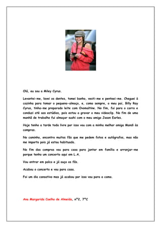 Olá, eu sou a Miley Cyrus.

Levantei-me, lavei os dentes, tomei banho, vesti-me e penteei-me. Cheguei à
cozinha para tomar o pequeno-almoço, e, como sempre, o meu pai, Billy Ray
Cyrus, tinha-me preparado leite com Ovomaltine. No fim, fui para o carro e
conduzi até aos estúdios, pois estou a gravar o meu videoclip. No fim de uma
manhã de trabalho fui almoçar sushi com o meu amigo Jason Earles.

Hoje tenho a tarde toda livre por isso vou com a minha melhor amiga Mandi às
compras.

No caminho, encontro muitos fãs que me pedem fotos e autógrafos, mas não
me importo pois já estou habituada.

No fim das compras vou para casa para jantar em família e arranjar-me
porque tenho um concerto aqui em L.A.

Vou entrar em palco e já ouço os fãs.

Acabou o concerto e vou para casa.

Foi um dia cansativo mas já acabou por isso vou para a cama.




Ana Margarida Coelho de Almeida, nº2, 7ºC
 